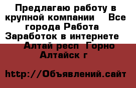 Предлагаю работу в крупной компании  - Все города Работа » Заработок в интернете   . Алтай респ.,Горно-Алтайск г.